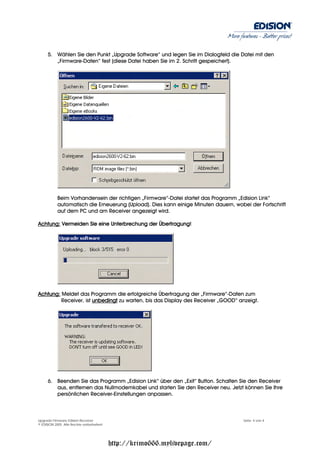 More features - Better prices!


     5. Wählen Sie den Punkt „Upgrade Software“ und legen Sie im Dialogfeld die Datei mit den
        „Firmware-Daten“ fest (diese Datei haben Sie im 2. Schritt gespeichert).




           Beim Vorhandensein der richtigen „Firmware“-Datei startet das Programm „Edision Link“
           automatisch die Erneuerung (Upload). Dies kann einige Minuten dauern, wobei der Fortschrift
           auf dem PC und am Receiver angezeigt wird.

Achtung: Vermeiden Sie eine Unterbrechung der Übertragung!




Achtung: Meldet das Programm die erfolgreiche Übertragung der „Firmware“-Daten zum
         Receiver, ist unbedingt zu warten, bis das Display des Receiver „GOOD“ anzeigt.




     6. Beenden Sie das Programm „Edision Link“ über den „Exit“ Button. Schalten Sie den Receiver
        aus, entfernen das Nullmodemkabel und starten Sie den Receiver neu. Jetzt können Sie Ihre
        persönlichen Receiver-Einstellungen anpassen.



Upgrade Firmware Edision Receiver                                                    Seite: 4 von 4
© EDISION 2005 Alle Rechte vorbehalten!




                                          http://krimo666.mylivepage.com/
 