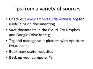 Tips from a variety of sources
• Check out www.archiveguide.witness.org for
useful tips on documenting.
• Save documents in the Cloud. Try Dropbox
and Google Drive for e.g.
• Tag and manage your pictures with Aperture
(Mac users)
• Bookmark useful websites
• Back up your computer 
 