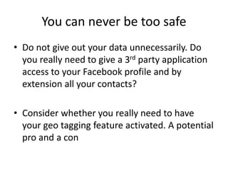 You can never be too safe
• Do not give out your data unnecessarily. Do
you really need to give a 3rd party application
access to your Facebook profile and by
extension all your contacts?
• Consider whether you really need to have
your geo tagging feature activated. A potential
pro and a con
 