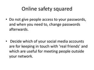 Online safety squared
• Do not give people access to your passwords,
and when you need to, change passwords
afterwards.
• Decide which of your social media accounts
are for keeping in touch with ‘real friends’ and
which are useful for meeting people outside
your network.
 