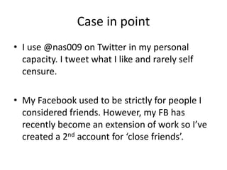 Case in point
• I use @nas009 on Twitter in my personal
capacity. I tweet what I like and rarely self
censure.
• My Facebook used to be strictly for people I
considered friends. However, my FB has
recently become an extension of work so I’ve
created a 2nd account for ‘close friends’.
 