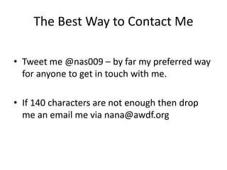 The Best Way to Contact Me
• Tweet me @nas009 – by far my preferred way
for anyone to get in touch with me.
• If 140 characters are not enough then drop
me an email me via nana@awdf.org
 