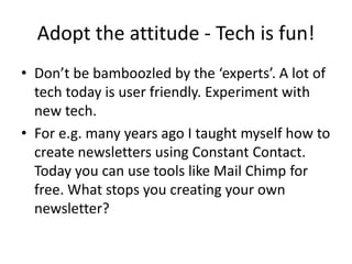 Adopt the attitude - Tech is fun!
• Don’t be bamboozled by the ‘experts’. A lot of
tech today is user friendly. Experiment with
new tech.
• For e.g. many years ago I taught myself how to
create newsletters using Constant Contact.
Today you can use tools like Mail Chimp for
free. What stops you creating your own
newsletter?
 