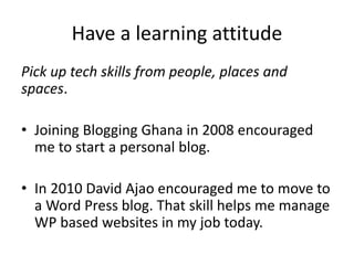 Have a learning attitude
Pick up tech skills from people, places and
spaces.
• Joining Blogging Ghana in 2008 encouraged
me to start a personal blog.
• In 2010 David Ajao encouraged me to move to
a Word Press blog. That skill helps me manage
WP based websites in my job today.
 