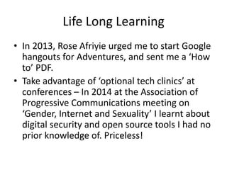 Life Long Learning
• In 2013, Rose Afriyie urged me to start Google
hangouts for Adventures, and sent me a ‘How
to’ PDF.
• Take advantage of ‘optional tech clinics’ at
conferences – In 2014 at the Association of
Progressive Communications meeting on
‘Gender, Internet and Sexuality’ I learnt about
digital security and open source tools I had no
prior knowledge of. Priceless!
 