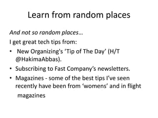 Learn from random places
And not so random places…
I get great tech tips from:
• New Organizing's ‘Tip of The Day’ (H/T
@HakimaAbbas).
• Subscribing to Fast Company’s newsletters.
• Magazines - some of the best tips I’ve seen
recently have been from ‘womens’ and in flight
magazines
 