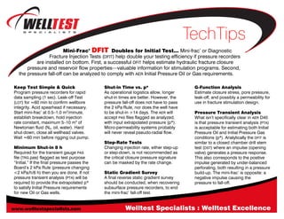 Welltest Specialists : Welltest Excellence
TechTips
Mini-Frac’ DFIT Doubles for Initial Test... Mini-frac’ or Diagnostic
Fracture Injection Tests (DFIT) help double your testing efficiency if pressure recorders
are installed on bottom. First, a successful DFIT helps estimate hydraulic fracture closure
pressure and reservoir flow properties—valuable information for stimulation programs. Second,
the pressure fall-off can be analyzed to comply with AER Initial Pressure Oil or Gas requirements.
Keep Test Simple & Quick
Program pressure recorders for rapid
data sampling (1 sec). Leak-off Test
(LOT) for ≈60 min to confirm wellbore
integrity. Acid spearhead if necessary.
Start mini-frac’ at 0.5–1.0 m3
/minute,
establish breakdown, hold injection
rate constant, maximum 5–10 m3
of
Newtonian fluid (N2, oil, water). Hard
shut-down, close all wellhead valves.
Wait ≈60 min before rigging out pump.
Minimum Shut-in 8 h
Required for the transient gauge PAS
file (TRG.pas) flagged as test purpose
“Initial.” If the final pressure passes the
Board’s 2 kPa Rule (pressure changing
<2 kPa/h/6 h) then you are done. If not
pressure transient analysis (PTA) will be
required to provide the extrapolated p*
to satisfy Initial Pressure requirements
for new Oil or Gas wells.
Shut-in Time vs. p*
As operational logistics allow, longer
shut-in times are better. However, the
pressure fall-off does not have to pass
the 2 kPa Rule, nor does the well have
to be shut-in >14 days. The AER will
accept PAS files flagged as analyzed,
with input extrapolated pressure (p*).
Micro-permeability systems probably
will never reveal pseudo-radial flow.
Step-Rate Tests
Changing injection rate, either step-up
or step-down, is not recommended as
the critical closure pressure signature
can be masked by the rate change.
Static Gradient Survey
A final reverse static gradient survey
should be conducted, when recovering
subsurface pressure recorders, to end
the mini-frac’ fall-off test.
G-Function Analysis
Estimate closure stress, pore pressure,
leak-off, and possibly a permeability for
use in fracture stimulation design.
Pressure Transient Analysis
What isn’t specifically clear in AER D40
is that pressure transient analysis (PTA)
is acceptable for estimating both Initial
Pressure Oil and Initial Pressure Gas
conditions (p*). Analytically the DFIT is
similar to a closed chamber drill stem
test (DST) where an impulse (opening
valve) generates a pressure response.
This also corresponds to the positive
impulse generated by under-balanced
perforating, both resulting in a pressure
build-up. The mini-frac’ is opposite: a
negative impulse causing the
pressure to fall-off.
www.welltestspecialists.com
 