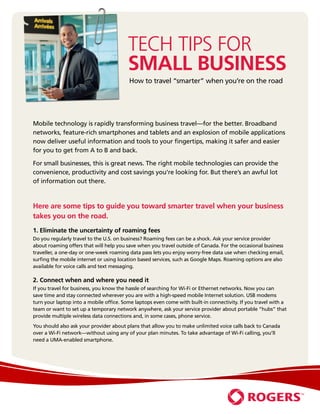 Tech Tips for
                                         Small Business
                                         How to travel “smarter” when you’re on the road




Mobile technology is rapidly transforming business travel—for the better. Broadband
networks, feature-rich smartphones and tablets and an explosion of mobile applications
now deliver useful information and tools to your fingertips, making it safer and easier
for you to get from A to B and back.

For small businesses, this is great news. The right mobile technologies can provide the
convenience, productivity and cost savings you’re looking for. But there’s an awful lot
of information out there.



Here are some tips to guide you toward smarter travel when your business
takes you on the road.
1. Eliminate the uncertainty of roaming fees
Do you regularly travel to the U.S. on business? Roaming fees can be a shock. Ask your service provider
about roaming offers that will help you save when you travel outside of Canada. For the occasional business
traveller, a one-day or one-week roaming data pass lets you enjoy worry-free data use when checking email,
surfing the mobile internet or using location based services, such as Google Maps. Roaming options are also
available for voice calls and text messaging.

2. Connect when and where you need it
If you travel for business, you know the hassle of searching for Wi-Fi or Ethernet networks. Now you can
save time and stay connected wherever you are with a high-speed mobile Internet solution. USB modems
turn your laptop into a mobile office. Some laptops even come with built-in connectivity. If you travel with a
team or want to set up a temporary network anywhere, ask your service provider about portable “hubs” that
provide multiple wireless data connections and, in some cases, phone service.
You should also ask your provider about plans that allow you to make unlimited voice calls back to Canada
over a Wi-Fi network—without using any of your plan minutes. To take advantage of Wi-Fi calling, you’ll
need a UMA-enabled smartphone.
 