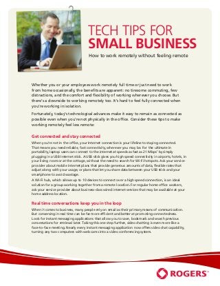 Tech Tips for
                                     Small Business
                                     How to work remotely without feeling remote




Whether you or your employees work remotely full time or just need to work
from home occasionally, the benefits are apparent: no tiresome commuting, few
distractions, and the comfort and flexibility of working wherever you choose. But
there’s a downside to working remotely too. It’s hard to feel fully connected when
you’re working in isolation.
Fortunately, today’s technological advances make it easy to remain as connected as
possible even when you’re not physically in the office. Consider these tips to make
working remotely feel less remote:


Get connected and stay connected
When you’re not in the office, your Internet connection is your lifeline to staying connected.
That means you need reliable, fast connectivity, wherever you may be. For the ultimate in
portability, laptop users can connect to the internet at speeds as fast as 21 Mbps1 by simply
plugging in a USB Internet stick. A USB stick gives you high speed connectivity in airports, hotels, in
your living room or at the cottage, without the need to search for Wi-Fi hotspots. Ask your service
provider about mobile internet plans that provide generous amounts of data, flexible rates that
adjust along with your usage, or plans that let you share data between your USB stick and your
smartphone to avoid wastage.
A Wi-Fi hub, which allows up to 10 devices to connect over a high speed connection, is an ideal
solution for a group working together from a remote location. For regular home office workers,
ask your service provider about business-class wired internet services that may be available at your
home address location.

Real time conversations keep you in the loop
When it comes to business, many people rely on email as their primary means of communication.
But conversing in real time can be far more efficient and better at promoting connectedness.
Look for instant messaging applications that allow you to save, bookmark and search previous
conversations for retrieval later. Taking this one step further, video chatting is even more like a
face-to-face meeting. Nearly every instant messaging application now offers video chat capability,
turning any two computers with web cams into a video conferencing system.
 