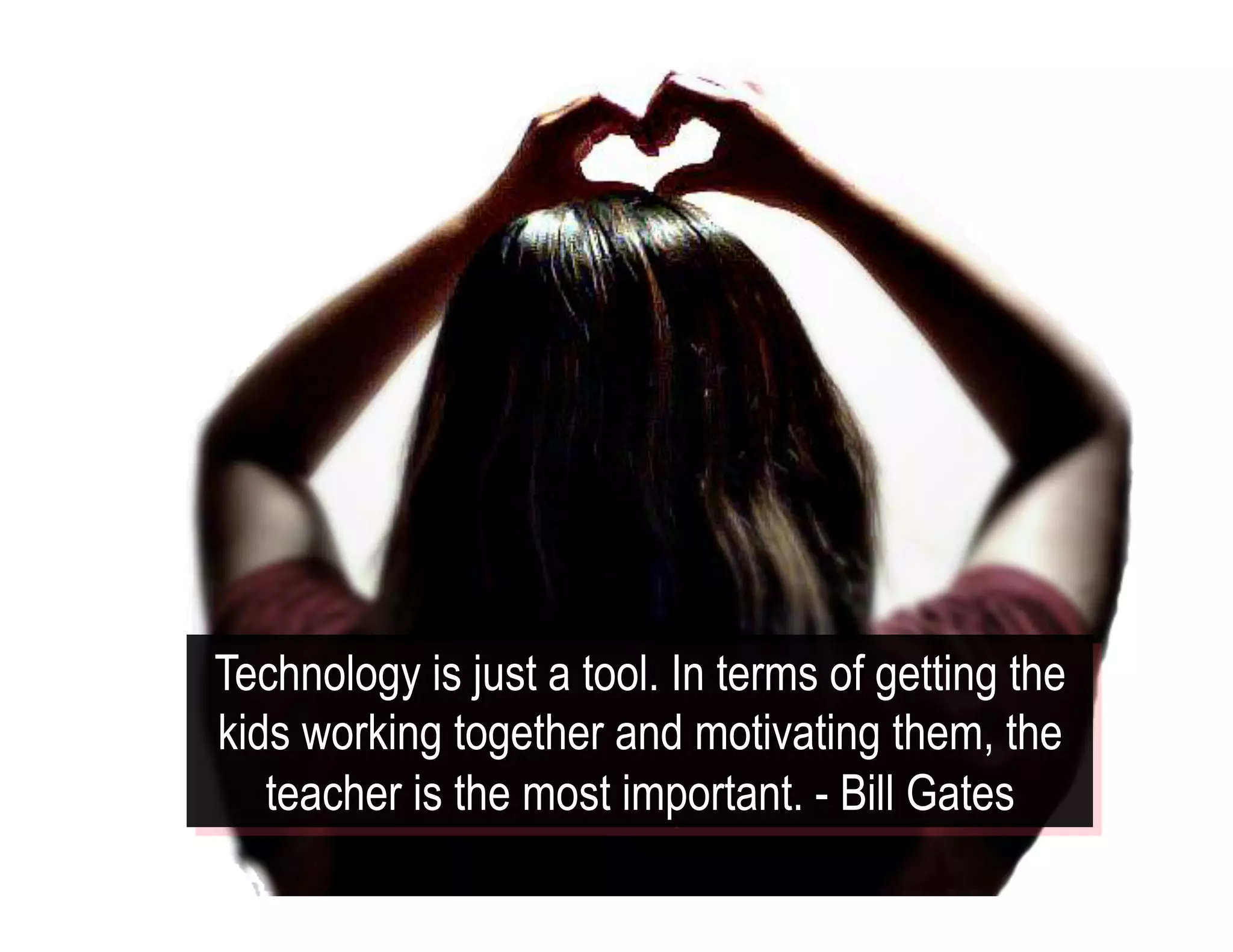 Technology is just a tool. In terms of getting the
kids working together and motivating them, the
teacher is the most important. - Bill Gates
 