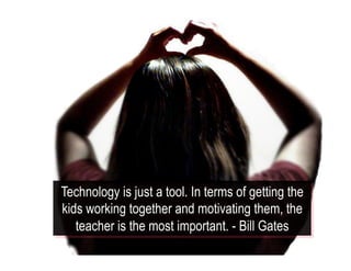 Technology is just a tool. In terms of getting the
kids working together and motivating them, the
teacher is the most important. - Bill Gates
 