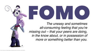 https://cdn11.bigcommerce.com/s-5ylnei6or5/images/stencil/1280x1280/products/1559/437/1919_Fear_InsideOut_281__36564.1497284047.jpg
FOMOThe uneasy and sometimes
all-consuming feeling that you’re
missing out – that your peers are doing,
in the know about, or in possession of
more or something better than you.
 
