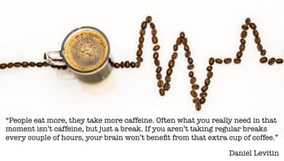 Daniel Levitin
“People eat more, they take more caffeine. Often what you really need in that
moment isn’t caffeine, but just a break. If you aren’t taking regular breaks
every couple of hours, your brain won’t beneﬁt from that extra cup of coffee.”
 
