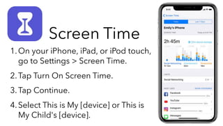 1.On your iPhone, iPad, or iPod touch,
go to Settings > Screen Time.
2.Tap Turn On Screen Time.
3.Tap Continue.
4.Select This is My [device] or This is
My Child's [device].
Screen Time
 