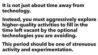 It is not just about time away from
technology.
Instead, you must aggressively explore
higher-quality activities to ﬁll in the
time left vacant by the optional
technologies you are avoiding.
This period should be one of strenuous
activity and experimentation.
 