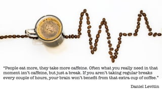 Daniel Levitin
“People eat more, they take more caffeine. Often what you really need in that
moment isn’t caffeine, but just a break. If you aren’t taking regular breaks
every couple of hours, your brain won’t beneﬁt from that extra cup of coffee.”
 