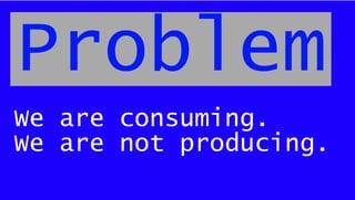 We are consuming.
We are not producing.
Problem
 