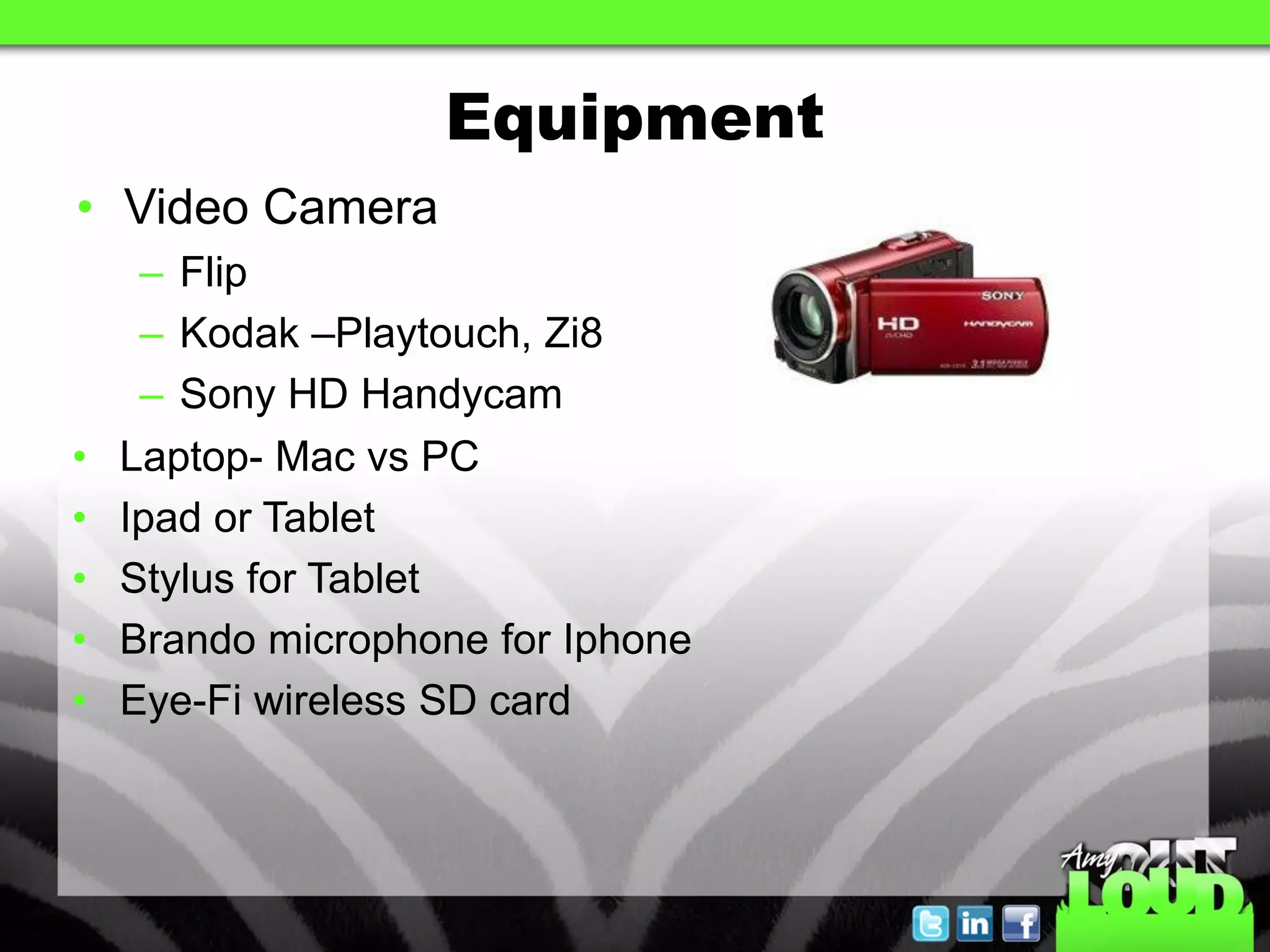 Equipment
• Video Camera
     – Flip
     – Kodak –Playtouch, Zi8
     – Sony HD Handycam
•   Laptop- Mac vs PC
•   Ipad or Tablet
•   Stylus for Tablet
•   Brando microphone for Iphone
•   Eye-Fi wireless SD card
 