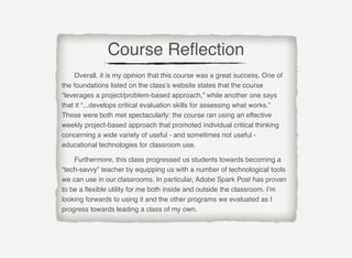 # Overall, it is my opinion that this course was a great success. One of
the foundations listed on the class’s website states that the course
“leverages a project/problem-based approach,” while another one says
that it “...develops critical evaluation skills for assessing what works.”
These were both met spectacularly: the course ran using an effective
weekly project-based approach that promoted individual critical thinking
concerning a wide variety of useful - and sometimes not useful -
educational technologies for classroom use.
# Furthermore, this class progressed us students towards becoming a
“tech-savvy” teacher by equipping us with a number of technological tools
we can use in our classrooms. In particular, Adobe Spark Post has proven
to be a ﬂexible utility for me both inside and outside the classroom. I’m
looking forwards to using it and the other programs we evaluated as I
progress towards leading a class of my own.
Course Reﬂection
 