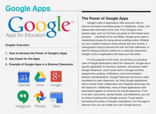 Chapter Overview:
1. How to Harness the Power of Google’s Apps
2. Use Cases for the Apps
3. Example of Google Apps in a Science Classroom
11
The Power of Google Apps
# Google’s suite of applications offer everyone with an
internet connection incredible power to collaborate, create, and
disseminate information all for free. From Google’s more
popular apps, such as YouTube and gmail, to their lesser know
products, including Forms and Slides, Google gives users a
streamlined process for doing almost anything online. Whether
you are a student hoping to share photos with your friends, a
videographer trying to become the next YouTube millionaire, or
teacher helping students conduct an in-class lab experiment,
Google’s suite of applications will make your life easier.
# For the purposes of this book, we will focus on practical
uses of Google Applications within the classroom. Google has a
speciﬁc application for teachers, students, and parents called
Google Classroom, which works well to manage workﬂow,
assignments, grading, notiﬁcations, and communication
between all stakeholders. Google Classroom serves as a solid
foundation for each classroom, but other Google applications
help to further foster collaboration and integrate technology into
the classroom. Additionally, many of these applications work
seamlessly together to enhance the overall experience. From
to-do lists, documents, spread sheets, and slideshows, you can
do almost anything with a Google account. To get started
harnessing the power of Google’s applications, turn the page to
discover how you can create your own Google account.
Google Apps
 
