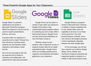 13
Three Powerful Google Apps for Your Classroom:
# Google Forms can be used in a
variety of ways within any classroom.
Google Forms offers a fully
customizable feature-packed method
for collecting any form of data. With a
linked email account, Google Forms
can also send email notiﬁcations as
new information comes in.
# Whether using it to quiz
students, offer a classroom survey, or
organize student data into an easily
accessible location, Google Forms
offers an incredibly powerful tool to
organzine and streamline information
gathering in your classroom.
#
# Google Sheets is a program
similar to Microsoft Excel. However,
in addition to being completely free
to use, Sheets offers users the
capability to all work on one sheet
at the same time. The most
powerful feature of Sheets, and a
true marvel of all Google’s products,
is that it seamlessly integrates
between the other Google Apps.
# On the next page, you will see
how a teacher can combine Google
Slides, Forms, Sheets, and
YouTube to create an interactive lab
experiment guide for students in a
middle or high school science class.
Google Slides is a powerful  
collaborative tool similar to
Microsoft’s PowerPoint program.
Within the classroom, this tool can be
used for student presentations,
lectures, and more. 
A favorite within our classroom is
using this tool to create “Choose Your
Own Adventure” activities where
students can click between slides.
Jeopardy is also always a class
favorite. 
Go on to the next page to see how
we used this tool to create an
interactive and collaborative  lab
experiment for high school students. 
 