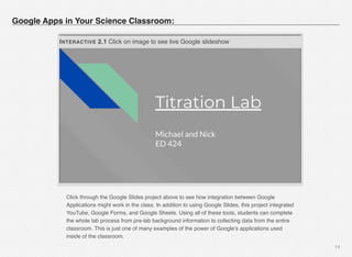 14
Google Apps in Your Science Classroom:
INTERACTIVE 2.1 Click on image to see live Google slideshow
Click through the Google Slides project above to see how integration between Google
Applications might work in the class. In addition to using Google Slides, this project integrated
YouTube, Google Forms, and Google Sheets. Using all of these tools, students can complete
the whole lab process from pre-lab background information to collecting data from the entire
classroom. This is just one of many examples of the power of Google’s applications used
inside of the classroom. 
 
