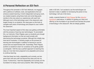 15
Throughout this semester in ED Tech Methods, we engaged
with a plethora of software, tools, and applications that can
enhance student learning. In both independent and group work,
we created projects using these tools and wrote blog posts
(similar to this one) about our experiences with each tool.
Although much of the technology used in the classroom was
largely foreign to us students, this class gave us the tools to
navigate each piece of technology and prepare to use it within
the classroom.
The most important aspect of this class was getting comfortable
with the process of learning new technologies. To accomplish
this, our instructor, Peter Pappas, gave us students just enough
background information so that we could wrestle with
discovering the technology ourselves. Although this initially may
have led to frustration, it certainly taught us the process for
learning new technologies in addition to learning to use the
actual tools we experimented with. Essentially, Peter Pappas
pushed us students to learn for ourselves as he gently guided
us alongside. I felt this was a perfect approach to teaching this
class as I now feel more prepared to be adaptable and curious
to continue learning.
I feel that these two traits, adaptability and curiosity, are two
gems that I will carry with me beyond this class and into my
career. Furthermore, I feel that adaptability and curiosity are the
foundation for being a tech-savvy teacher. After reﬁning these
skills in ED 424, I am excited to use the technologies we
learned in class in addition to harnessing the power of any
technology I will use in the future.
Lastly, a special thanks to Peter Pappas for the reﬂective
framework used above, in addition to guiding our class and
offering us the foundation to go forward and harness the power
of technology in the classroom. We are deeply grateful.
A Personal Reﬂection on ED-Tech
 