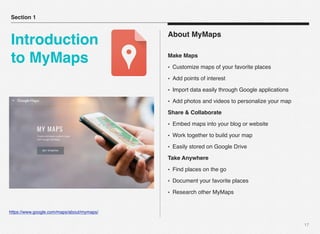 17
About MyMaps
Make Maps
• Customize maps of your favorite places
• Add points of interest
• Import data easily through Google applications
• Add photos and videos to personalize your map
Share & Collaborate
• Embed maps into your blog or website
• Work together to build your map
• Easily stored on Google Drive
Take Anywhere
• Find places on the go
• Document your favorite places
• Research other MyMaps
Section 1
Introduction
to MyMaps
https://www.google.com/maps/about/mymaps/
 