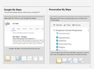 18
Google My Maps
*You will need a google account, make sure you are signed in!*
I. Google “My Maps” and click the ﬁrst link you see.
GALLERY 3.1 How to use Google My Maps
I. Once students open the link to My Maps, ask them to click on
their cute, but dangerous animal name on the left hand side.
GALLERY 3.2 How to personalize your animal icon
on My Maps
Personalize My Maps
 