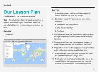 Lesson Title - “Cute, but Deadly Animals”
Goal - The students will do individual research on a
speciﬁc animal looking for information about the
animal’s habitat, why they are deadly, and other fun
facts.
Materials -
• Computers
20
Section 2
Our Lesson Plan
INTERACTIVE 3.1 My Maps Example
Overview -
I. The teacher gives a list of animals for students to
choose from that are “cute, but deadly”.
II. Student will research the animal and answer these
questions:
A. Where they are from (habitat)?
B. Why they are deadly?
C. Fun Facts
III. The teacher will send the Google Form link to students,
asking them to ﬁll it out based on the information they
collected.
IV. The teacher will then see the responses, checking to
make sure each student has submitted a response.
V. The teacher will review the responses on a spreadsheet
and it will be automatically saved to their drive.
VI. The teacher will open up a blank MyMaps and import
the spreadsheet into the Google Drive.
VII. The teacher will click “share” and send the link to the
class MyMap to the students’ emails and invite the
students to customize their icons and add pictures.
 