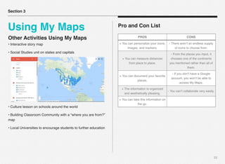 22
Pro and Con List
Section 3
Using My Maps
PROS CONS
+ You can personalize your icons,
images, and markers.
- There aren’t an endless supply
of icons to choose from.
+ You can measure distances
from place to place.
- From the places you input, it
chooses one of the continents
you mentioned rather than all of
them.
+ You can document your favorite
places.
- If you don’t have a Google
account, you won’t be able to
access My Maps.
+ The information is organized
and aesthetically pleasing.
- You can’t collaborate very easily.
+ You can take this information on
the go.
Other Activities Using My Maps
• Interactive story map
• Social Studies unit on states and capitals
• Culture lesson on schools around the world
• Building Classroom Community with a “where you are from?”
map
• Local Universities to encourage students to further education
 