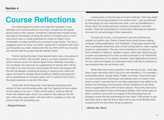 23
Section 4
Course Reﬂections
# I’ve really enjoyed my time in this class this semester. It was
deﬁnitely one to look forward to in the week, a break from the typical
lecture style of other classes. Something I learned about myself during
this class is that despite not liking the amount of freedom given to me, I
have found ways to create guidelines for myself (to make it more
comfortable to create something for everyone to see online). This was a
suggestion given to me by my mother, saying that “if someone didn’t give
you the guides you need, create some that you think will ﬁt your process
and still end with the product that the teacher wants“. 
# Overall, during this class I have learned about many new pieces of
tech, some of which I will consider using in my future classroom and
some I will just use for fun (Adobe Spark Post is deﬁnitely a favorite). I
can use these new resources as supplements for lessons that I will do.
As I said in my very ﬁrst post, some people will never fully engage with
the tech bandwagon (needing the feeling of copying down notes with
paper and pencil to actually absorb anything). Adding technology isn’t
yet an essential part of all lesson plans, but if it comes to that I have a
few great resources to use from this class.
# I think with all the things that I have learned during this short
amount of time, and the simple pride I got from ﬁguring out how a piece
of tech works on my own – I think I will be able to “keep up with the
times” with relative ease. And if I am unable to fully keep up with the
tech, that’s okay cause either I will learn with my students, or they will
have to teach me something new.
~ Margaret Buzard
# Looking back on that ﬁrst day of ed tech methods, I felt I was afraid
to take that risk and get outside of my comfort zone. I  was an advocate
for technology, but only ones that were safe,  such as SmartBoards or
Elmos which are simply advanced versions of projectors and white
boards. These felt comfortable to me and what I advocated for teachers
who want to use technology in their classrooms.
# Through this course, I was pushed to use tech tools that are
outside my comfort zone. Some of these tools include screen casting,
computer coding applications, and Toontastic. These apps required the
user to participate using their voice or their coding skills to make a quality
product or presentation. This was nerve wracking for me because I am
more conﬁdent in talking to  people in person rather than talking through
a screen and listening to my voice as well as stronger in my PowerPoint
skills in comparison to my coding. However, these applications proved to
be very useful and helped me understood what it was like for students to
use programs they are not familiar with.
# While there were many programs I was nervous to use,  I was also
able to learn new tools which i found my new strengths in. For example, I
loved Adobe Spark, Google Slides, Padlet, and Sway. These tools have
so many customization techniques and allowed users to create to their
heart’s content. Learning how to use these applications has added to my
passion for technology and has given me the conﬁdence to use these
tools to supplement them with my future classes. This is why tech savvy
teachers must reﬂect in their technological abilities. With all the tools out
there, a teacher must come to recognize if the technology they are
bringing is worth the time and energy for their class. If the answer is yes,
then they need to take the time to learn how to use it and develop back
up plans when the tech does not go as planned.
~ Melissa Sta. Maria
 