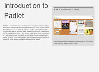 Introduction to
Padlet
This screencast gives the viewer an understanding of how to add
a new post to an already existing Padlet.
MOVIE 4.1 Introduction to Padlet
Padlet is a website that allows teachers and students to pin information they
have saved on their computer or have found online to create a virtual bulletin
board. Padlet is very user friendly and gives you the opportunity to directly
drag and drop articles or videos or add in additional resources. Padlet allows
you the opportunity to create a free account which allows you to have access
to 5 free boards. Padlet also allows the opportunity to have more than one
person adding to a wall which opens it up to allowing teacher’s to use it as a
teamwork, group project, class-wide, or individualized project.
 