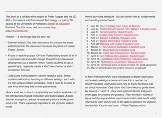 This book is a collaborative project of Peter Pappas and his ED
424 ~ Computers and Educational Technology - a spring ’18
course at the University of Portland’s School of Education ~
Portland Ore. For more, visit our course blog
edtechmethods.com
First off  – a few things that we don’t do:
• Oversell edtech. Too often educators try to force the latest
edtech tool into the classroom because they think it’s cooler.
Faster. Shinier.
• Focus on teaching apps. Oh how I hated being forced to sit in
a computer lab and suffer though PowerPoint professional
development as a teacher. When I need students to use a
speciﬁc app, I typically create a YouTube channel of short
screencast how-tos.
• Take sides in the platform / device religious wars. These
students will end up teaching in different settings, each with
it’s own unique edtech landscape. They’ll need to be able to
use what ever they ﬁnd in their placements.
Here’s what we do teach - adaptability and critical evaluation of
the intersection of good instruction and technologies. A good
teacher is skeptical, always re-assessing what’s working and
what’s not. That’s especially important in the dynamic edtech
world.
Here’s our class schedule. You can follow links to assignments
and resulting student work.
1 Jan 16: Your ﬁrst blog post  | See all Memes
2 Jan 24: Public domain search / WP Gallery  | Student work
3 Jan 31: Screencasting | Student work
4 Feb 7: Google Slide Activity | Student work
5 Feb 14: Design a MyMap | Student work
6 Feb 21: Digital Storytelling | Student work
7 Feb 28: Working with Padlet | Student work
8 March 7: The Future of Education | Student work
9 March 21: Movie Making | Student work
10 March 28: Video App Smackdown | Student work
11 April 4: Turn Videos into Lessons | Student work
12 April 11: Get Started with Publishing | Student work
13 April 18: Reﬂections on EdTech | Student work
14 April 25: Continue work on book project (no post assigned)
15 May 2: Conclude book project (no post assigned)
In their ﬁrst lesson they were introduced to Adobe Spark post
and asked to design a meme and use it in a post on our
WordPress blog. Both apps were new to them, but there was
no direct instruction. Only short YouTube videos to guide them.
By lessons 11 and 12 - they were split into teams and given
three apps for creating the product. They worked in teams to
ﬁgure out the app and then report back to the class on it’s utility.
Afterwards each picked one of the apps to produce the product
and explain it’s pros and cons. ~ Peter Pappas, editor  
ii
 