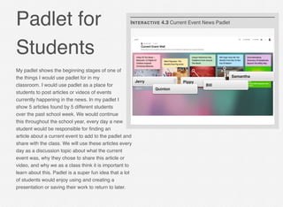 Padlet for
Students
My padlet shows the beginning stages of one of
the things I would use padlet for in my
classroom. I would use padlet as a place for
students to post articles or videos of events
currently happening in the news. In my padlet I
show 5 articles found by 5 different students
over the past school week. We would continue
this throughout the school year, every day a new
student would be responsible for ﬁnding an
article about a current event to add to the padlet and
share with the class. We will use these articles every
day as a discussion topic about what the current
event was, why they chose to share this article or
video, and why we as a class think it is important to
learn about this. Padlet is a super fun idea that a lot
of students would enjoy using and creating a
presentation or saving their work to return to later.
Jerry Pippy
Samantha
Bill
Quinton
INTERACTIVE 4.3 Current Event News Padlet
 