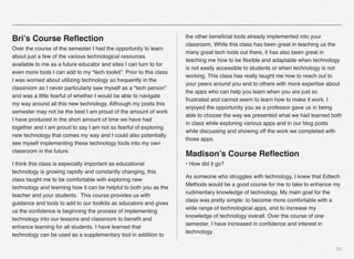 31
Bri’s Course Reﬂection
Over the course of the semester I had the opportunity to learn
about just a few of the various technological resources
available to me as a future educator and sites I can turn to for
even more tools I can add to my “tech toolkit”. Prior to this class
I was worried about utilizing technology so frequently in the
classroom as I never particularly saw myself as a “tech person”
and was a little fearful of whether I would be able to navigate
my way around all this new technology. Although my posts this
semester may not be the best I am proud of the amount of work
I have produced in the short amount of time we have had
together and I am proud to say I am not so fearful of exploring
new technology that comes my way and I could also potentially
see myself implementing these technology tools into my own
classroom in the future.
I think this class is especially important as educational
technology is growing rapidly and constantly changing, this
class taught me to be comfortable with exploring new
technology and learning how it can be helpful to both you as the
teacher and your students.  This course provides us with
guidance and tools to add to our toolkits as educators and gives
us the conﬁdence is beginning the process of implementing
technology into our lessons and classroom to beneﬁt and
enhance learning for all students. I have learned that
technology can be used as a supplementary tool in addition to
the other beneﬁcial tools already implemented into your
classroom. While this class has been great in teaching us the
many great tech tools out there, it has also been great in
teaching me how to be ﬂexible and adaptable when technology
is not easily accessible to students or when technology is not
working. This class has really taught me how to reach out to
your peers around you and to others with more expertise about
the apps who can help you learn when you are just so
frustrated and cannot seem to learn how to make it work. I
enjoyed the opportunity you as a professor gave us in being
able to choose the way we presented what we had learned both
in class while exploring various apps and in our blog posts
while discussing and showing off the work we completed with
those apps.
Madison’s Course Reﬂection
• How did it go?
As someone who struggles with technology, I knew that Edtech
Methods would be a good course for me to take to enhance my
rudimentary knowledge of technology. My main goal for the
class was pretty simple: to become more comfortable with a
wide range of technological apps, and to increase my
knowledge of technology overall. Over the course of one
semester, I have increased in conﬁdence and interest in
technology.
 