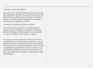32
• What did you learn about Edtech?
During the class, I experimented with padlet, sway, screencast,
loom, adobe spark, and many more apps. My favorite app that I
learned about was padlet. Since I am already an avid user of
Pinterest, I was able to quickly incorporate my knowledge of
Pinterest to use for designing my padlet.
• What did you learn about yourself as a learner?
I learned that stretching myself to learn different things is
important in order to become more conﬁdent. I learned that
although technology is a difﬁcult subject for me, it is good for
me to learn new things in order to grow as a person.
 
• Are you on your way to becoming a “tech-savvy” teacher? 
I am deﬁnitely on my way to becoming a “tech-savvy” teacher!
Although I might not incorporate all the apps I learned about in
this course to use in my personal classroom, I know I now have
a good baseline knowledge that I can use. In particular, I can
see myself using padlet in a classroom, both to store my own
lesson plan ideas, and allow students to collaborate and share
their own ideas.
 