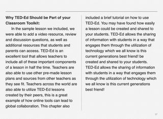 37
Why TED-Ed Should be Part of your
Classroom Toolkit:
# In the sample lesson we included, we
were able to add a video resource, review
and discussion questions, as well as
additional resources that students and
parents can access. TED-Ed is an
excellent tool that allows teachers to
include all of these important components
of a lesson in half the time. Teachers are
also able to use other pre-made lesson
plans and sources from other teachers as
they see ﬁt. Teachers across the world are
also able to utilize TED-Ed lessons
created by their peers, this is a great
example of how online tools can lead to
global collaboration. This chapter also
included a brief tutorial on how to use
TED-Ed. You may have found how easily
a lesson could be created and shared to
your students. TED-Ed allows the sharing
of information with students in a way that
engages them through the utilization of
technology which we all know is this
current generations best friend! be
created and shared to your students.
TED-Ed allows the sharing of information
with students in a way that engages them
through the utilization of technology which
we all know is this current generations
best friend!
 