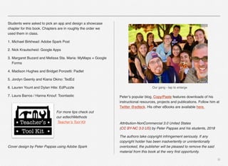 Students were asked to pick an app and design a showcase
chapter for this book. Chapters are in roughly the order we
used them in class.
1. Michael Birkhead: Adobe Spark Post
2. Nick Krautscheid: Google Apps
3. Margaret Buzard and Melissa Sta. Maria: MyMaps + Google
Forms
4. Madison Hughes and Bridget Ponzetti: Padlet
5. Jordyn Geenty and Kiana Okino: TedEd
6. Lauren Yount and Dylan Hite: EdPuzzle
7. Laura Barros / Hanna Knouf: Toontastic
For more tips check out  
our edtechMethods 
Teacher’s Tool Kit
Cover design by Peter Pappas using Adobe Spark
Peter’s popular blog, Copy/Paste features downloads of his
instructional resources, projects and publications. Follow him at
Twitter @edteck. His other eBooks are available here.
Attribution-NonCommercial 3.0 United States  
(CC BY-NC 3.0 US) by Peter Pappas and his students, 2018
The authors take copyright infringement seriously. If any
copyright holder has been inadvertently or unintentionally
overlooked, the publisher will be pleased to remove the said
material from this book at the very ﬁrst opportunity.
iii
Our gang - tap to enlarge
 