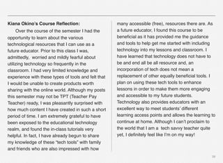 39
Kiana Okino’s Course Reﬂection:
# Over the course of the semester I had the
opportunity to learn about the various
technological resources that I can use as a
future educator. Prior to this class I was,
admittedly, worried and mildly fearful about
utilizing technology so frequently in the
classroom. I had very limited knowledge and
experience with these types of tools and felt that
I would be unable to create products worth
sharing with the online world. Although my posts
this semester may not be TPT (Teacher Pay
Teacher) ready, I was pleasantly surprised with
how much content I have created in such a short
period of time. I am extremely grateful to have
been exposed to the educational technology
realm, and found the in-class tutorials very
helpful. In fact, I have already begun to share
my knowledge of these “tech tools” with family
and friends who are also impressed with how
many accessible (free), resources there are. As
a future educator, I found this course to be
beneﬁcial as it has provided me the guidance
and tools to help get me started with including
technology into my lessons and classroom. I
have learned that technology does not have to
be and end all be all resource and, an
incorporation of tech does not mean a
replacement of other equally beneﬁcial tools. I
plan on using these tech tools to enhance
lessons in order to make them more engaging
and accessible to my future students.
Technology also provides educators with an
excellent way to meet students’ different
learning access points and allows the learning to
continue at home. Although I can’t proclaim to
the world that I am a tech savvy teacher quite
yet, I deﬁnitely feel like I’m on my way!
 