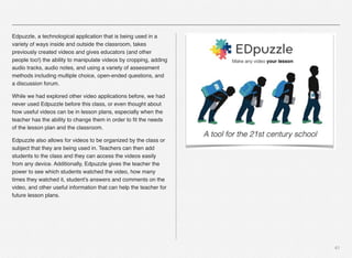 41
Edpuzzle, a technological application that is being used in a
variety of ways inside and outside the classroom, takes
previously created videos and gives educators (and other
people too!) the ability to manipulate videos by cropping, adding
audio tracks, audio notes, and using a variety of assessment
methods including multiple choice, open-ended questions, and
a discussion forum.
While we had explored other video applications before, we had
never used Edpuzzle before this class, or even thought about
how useful videos can be in lesson plans, especially when the
teacher has the ability to change them in order to ﬁt the needs
of the lesson plan and the classroom. 
Edpuzzle also allows for videos to be organized by the class or
subject that they are being used in. Teachers can then add
students to the class and they can access the videos easily
from any device. Additionally, Edpuzzle gives the teacher the
power to see which students watched the video, how many
times they watched it, student's answers and comments on the
video, and other useful information that can help the teacher for
future lesson plans.
 