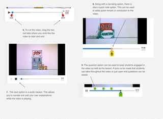 6. To cut the video, drag the two
red tabs where you wold like the
video to start and end.
7. The next option is a audio tracker. This allows
you to narrate and add your own explanations
while the video is playing.
8. Along with a narrating option, there is
also a quick note option. This can be used
to adda quick remark or conclusion to the
video.
9. The question option can be used to keep students engaged in
the video as well as the lesson. A quiz ca be made that students
can take throughout the video or just open end questions can be
asked.
 