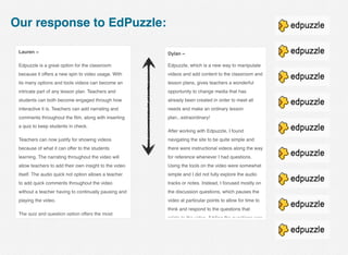 Our response to EdPuzzle:
Lauren ~
Edpuzzle is a great option for the classroom
because it offers a new spin to video usage. With
its many options and tools videos can become an
intricate part of any lesson plan. Teachers and
students can both become engaged through how
interactive it is. Teachers can add narrating and
comments throughout the ﬁlm, along with inserting
a quiz to keep students in check.
Teachers can now justify for showing videos
because of what it can offer to the students
learning. The narrating throughout the video will
allow teachers to add their own insight to the video
itself. The audio quick not option allows a teacher
to add quick comments throughout the video
without a teacher having to continually pausing and
playing the video.
The quiz and question option offers the most
Dylan ~
Edpuzzle, which is a new way to manipulate
videos and add content to the classroom and
lesson plans, gives teachers a wonderful
opportunity to change media that has
already been created in order to meet all
needs and make an ordinary lesson
plan...extraordinary! 
After working with Edpuzzle, I found
navigating the site to be quite simple and
there were instructional videos along the way
for reference whenever I had questions.
Using the tools on the video were somewhat
simple and I did not fully explore the audio
tracks or notes. Instead, I focused mostly on
the discussion questions, which pauses the
video at particular points to allow for time to
think and respond to the questions that
relate to the video. Adding the questions was
 