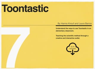 7
Understand the ways to use Toontastic in an
elementary classroom.
Teaching the scientiﬁc method through a
creative and interactive outlet.
Toontastic
By Hanna Knouf and Laura Barros
Go To  
Toontastic
 