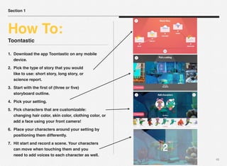 Toontastic
1. Download the app Toontastic on any mobile
device.
2. Pick the type of story that you would
like to use: short story, long story, or
science report.
3. Start with the ﬁrst of (three or ﬁve)
storyboard outline.
4. Pick your setting.
5. Pick characters that are customizable:
changing hair color, skin color, clothing color, or
add a face using your front camera!
6. Place your characters around your setting by
positioning them differently.
7. Hit start and record a scene. Your characters
can move when touching them and you
need to add voices to each character as well.
48
Section 1
How To:
 