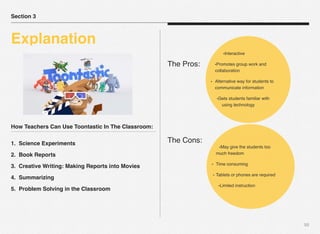 How Teachers Can Use Toontastic In The Classroom:
1. Science Experiments
2. Book Reports
3. Creative Writing: Making Reports into Movies
4. Summarizing
5. Problem Solving in the Classroom
50
The Pros:
The Cons:
Section 3
Explanation
•Interactive
•Promotes group work and
collaboration
• Alternative way for students to
communicate information
•Gets students familiar with
using technology
•May give the students too
much freedom
• Time consuming
• Tablets or phones are required
•Limited instruction
 