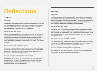 51
Laura Barros
How did it go?
I think that this class went really well overall. I enjoyed the freedom that we had
for all of our assignments; we were given tools to use and then chose how we
wanted to use them. We were also able to collaborate with our classmates,
which made it easier to ﬁgure out each of the different tools.
What did you learn about EdTech?
I learned a lot in general just about the different tools that are out there that we
can use to incorporate technology into our future classrooms. For example,
Toontastic and Edpuzzle are both things that I would be interested in using in
the future. I also learned how easy it is use new forms of technology. I was
initially intimidated to try these new outlets but once I got started, it was actually
pretty easy!
What did you learn about yourself as a learner?
I learned that I really need to push myself when it comes to trying new things,
because I am capable of much more than I give myself credit for. Like I talked
about earlier, a lot of these new tools intimidated me and I was afraid to try
them, but once I did, I found it pretty easy to use.
Are you on your way to becoming a “tech-savvy” teacher?
Yes, I deﬁnitely believe I am on my way to becoming a tech-savvy teacher! I
had never heard of the majority of these tools before this class; I only new
about Google Slides. I am excited to incorporate some of these methods,
especially Toontastic, in my future classroom!
Hanna Knouf
How did it go?
I think this class was a really good experience for newer teachers who are going to
be dealing with technology a lot in our future classrooms. There were a lot of things I
already knew, and a lot of things I didn’t know at all. I enjoyed experimenting with the
different apps and programs while collaborating with my friends in the classroom.  I
think it helped us be even more creative in our posts each week.
What did you learn about Edtech?
I learned that there are an unlimited number of apps and websites that are readily
available to teachers, and very easy to use! Becoming familiar with some of them will
make it easier for me as a teacher to adapt to newer technology in the future. Some
apps we used were not my favorite, but because we had to test it out, I learned
something new from it.
What did you learn about yourself as a learner?
I saw myself doing things with technology that I had never done before and pushing
myself to try new things. I learned that technology is a lot more fun to include in
every aspect of the classroom when you are comfortable with it!
Are you on your way to becoming a “tech-savvy” teacher?
Yes I think I am. All of the apps I have tried in this class could be used in my future
classroom and I am excited to show them to my students.
Reﬂections
 