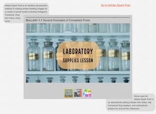 Adobe Spark Post is an intuitive yet powerful
method of making simple heading images for
a variety of social media including Instagram,
Facebook, Etsy,
and many, many
more.
Some uses for
Adobe Spark Post in
an educational setting include intro slides, tidy
homework blog headers, and motivational
posters for around the classroom.
GALLERY 1.1 Several Examples of Completed Posts
Go to Adobe Spark Post
 