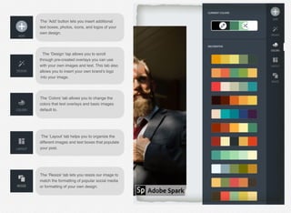 The ‘Add’ button lets you insert additional
text boxes, photos, icons, and logos of your
own design.
The ‘Design’ tap allows you to scroll
through pre-created overlays you can use
with your own images and text. This tab also
allows you to insert your own brand’s logo
into your image.
The ‘Colors’ tab allows you to change the
colors that text overlays and basic images
default to.
The ‘Layout’ tab helps you to organize the
different images and text boxes that populate
your post.
The ‘Resize’ tab lets you resize our image to
match the formatting of popular social media
or formatting of your own design.
 