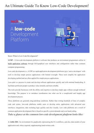 Know What is Low-Code Development?
LCDP - A low-code development platform is software that produces an environment programmers utilize to
build application software through GUI-graphical user interfaces and configuration rather than common
computer programming.
Low-code development,i.e., LCDP (or rapid-application development platforms) give ‘native developers’ with
tools to develop simple process applications with limited oversight. These tools simplify the application
developing method and are often applied for simple process applications.
Low-code is a process to create and develop software applications quickly and with minimal handcoding. It
facilitates proficient people to produce value instantly and more reliably.
The tools provide businesses with the ability and expertise to develop simple apps without enough technical
knowledge. The purpose is to introduce coordination into what can be a complicated and lengthy app
development process.
These platforms are generally drag-and-drop conditions. Rather than writing hundreds of lines of complex
code and syntax, low-code platforms enable users to develop entire applications with advanced user
interfaces, integrations, data including logic quickly and also visually. Low code platforms are a result of
common application development that is based on specific system demands and even hand coding.
Take a glance at the common low-code development platform looks like:
A visible IDE: An environment for graphically representing the UI, workflows, and also, data models of your
application and, where required, supplementing hand-written code.
An Ultimate Guide To Know Low-Code Development!
 